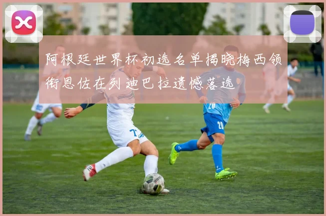 阿根廷世界杯初选名单揭晓梅西领衔恩佐在列迪巴拉遗憾落选
