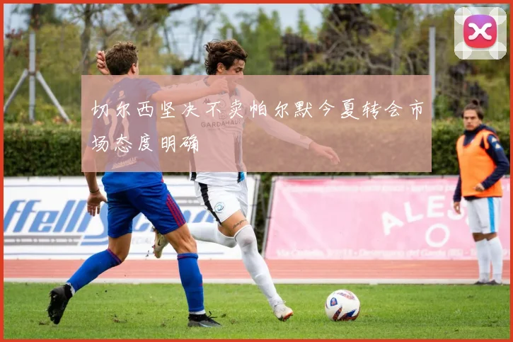切尔西坚决不卖帕尔默今夏转会市场态度明确