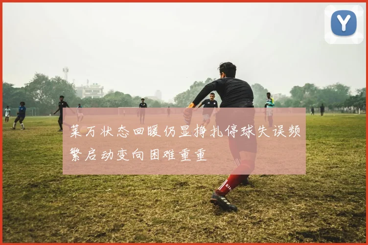 莱万状态回暖仍显挣扎停球失误频繁启动变向困难重重