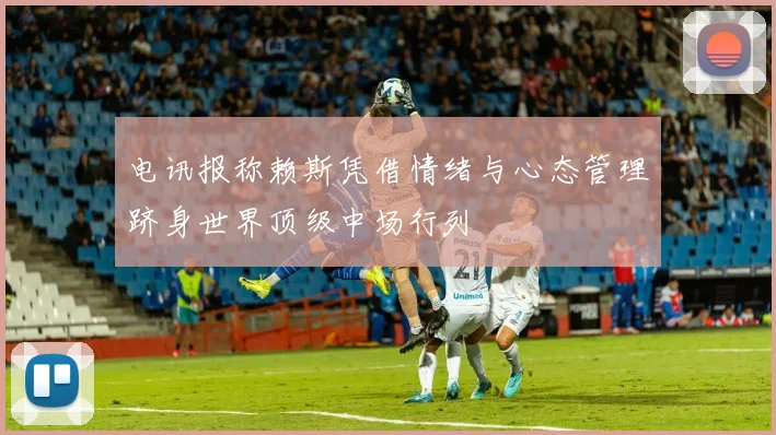 电讯报称赖斯凭借情绪与心态管理跻身世界顶级中场行列