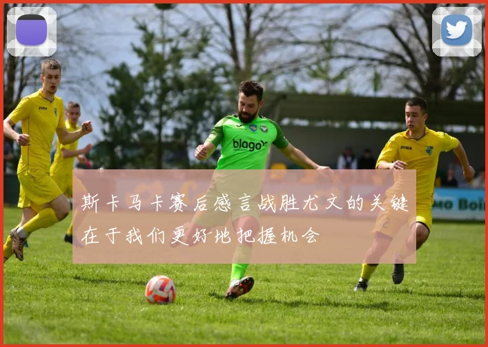 斯卡马卡赛后感言战胜尤文的关键在于我们更好地把握机会
