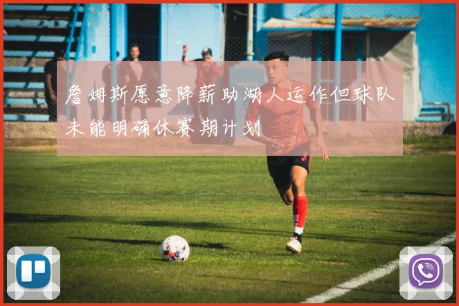 詹姆斯愿意降薪助湖人运作但球队未能明确休赛期计划
