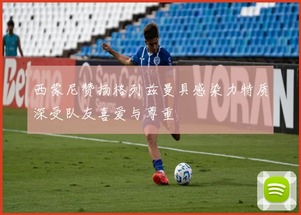 西蒙尼赞扬格列兹曼具感染力特质深受队友喜爱与尊重