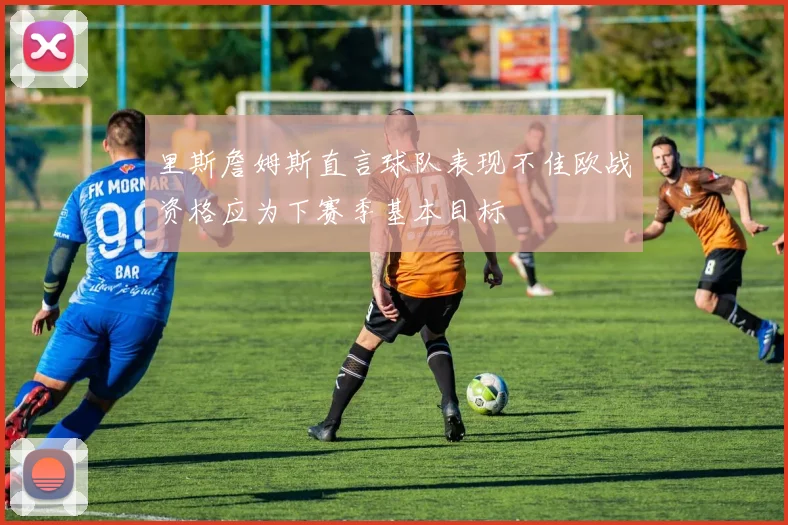里斯詹姆斯直言球队表现不佳欧战资格应为下赛季基本目标
