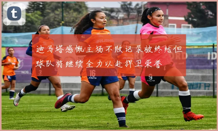 迪马塔感慨主场不败记录被终结但球队将继续全力以赴捍卫荣誉