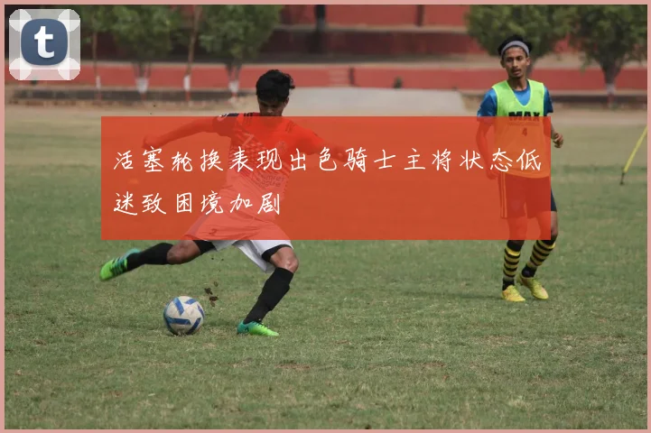 活塞轮换表现出色骑士主将状态低迷致困境加剧