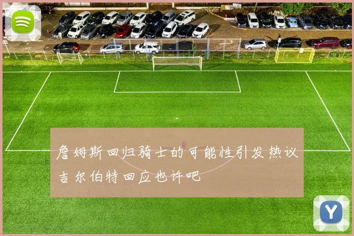 詹姆斯回归骑士的可能性引发热议吉尔伯特回应也许吧