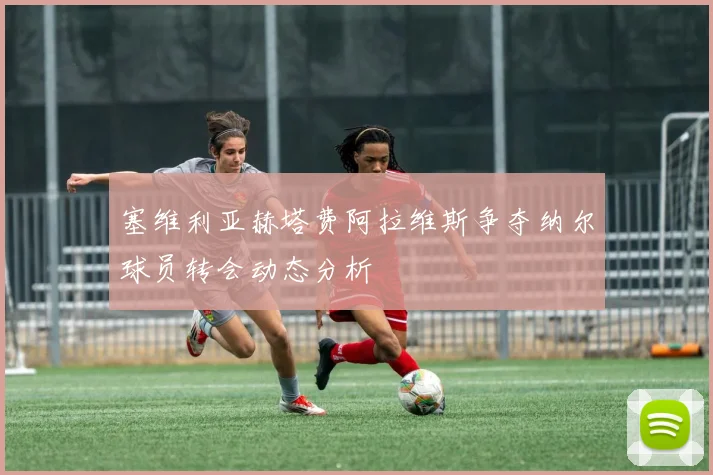 塞维利亚赫塔费阿拉维斯争夺纳尔球员转会动态分析